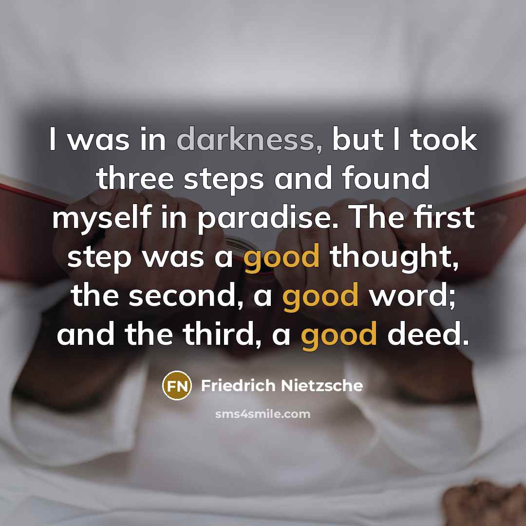 “I was in darkness, but I took three steps and found myself in paradise. The first step was a good thought, the second, a good word; and the third, a good deed.” quote by Friedrich Nietzsche