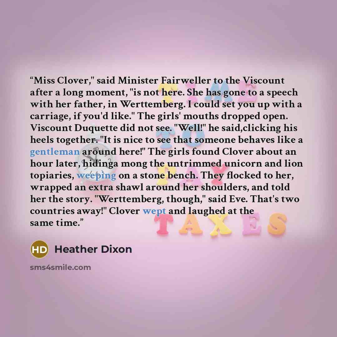 “Miss Clover," said Minister Fairweller to the Viscount after a long moment, "is not here. She has gone to a speech with her father, in Werttemberg. I could set you up with a carriage, if you'd like." The girls' mouths dropped open. Viscount Duquette did not see. "Well!" he said,clicking his heels…” quote by Heather Dixon