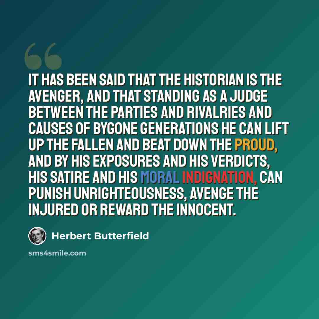 “It has been said that the historian is the avenger, and that standing as a judge between the parties and rivalries and causes of bygone generations he can lift up the fallen and beat down the proud, and by his exposures and his verdicts, his satire and his moral indignation, can punish…” quote by Herbert Butterfield