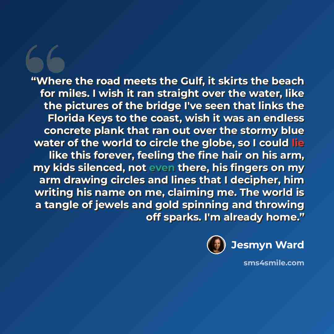 “Where the road meets the Gulf, it skirts the beach for miles. I wish it ran straight over the water, like the pictures of the bridge I've seen that links the Florida Keys to the coast, wish it was an endless concrete plank that ran out over the stormy blue water of the world to circle the globe…” quote by Jesmyn Ward