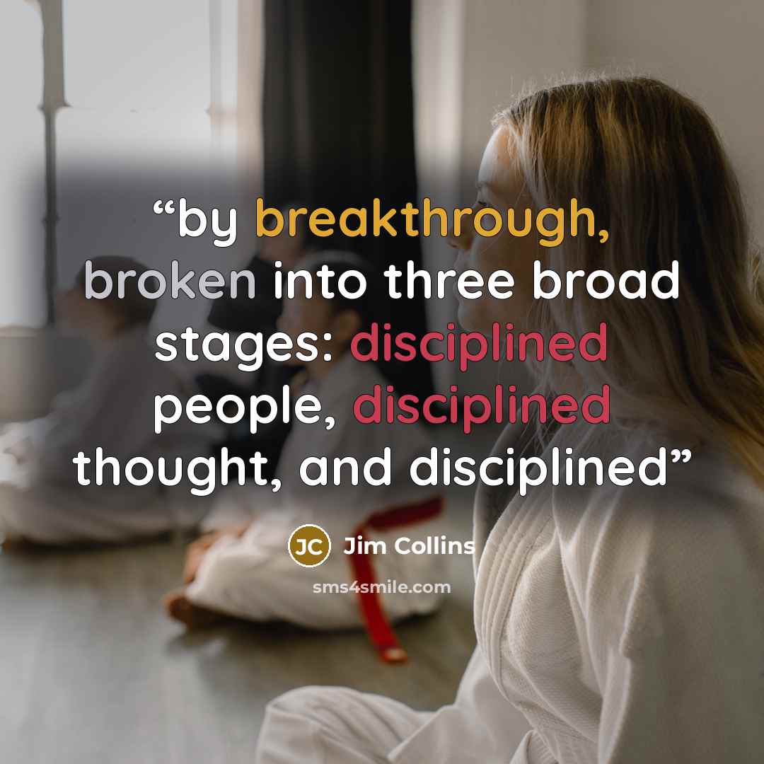 “by breakthrough, broken into three broad stages: disciplined people, disciplined thought, and disciplined” quote by Jim Collins