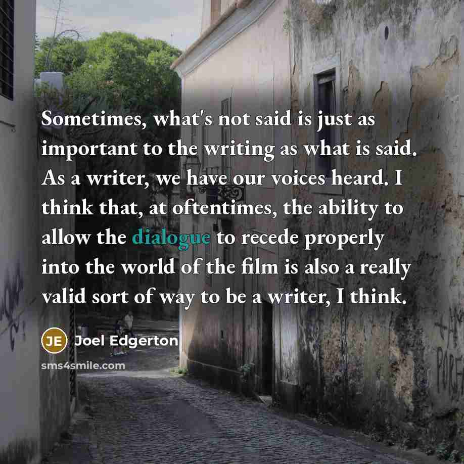 “Sometimes, what's not said is just as important to the writing as what is said. As a writer, we have our voices heard. I think that, at oftentimes, the ability to allow the dialogue to recede properly into the world of the film is also a really valid sort of way to be a writer, I think.” quote by Joel Edgerton
