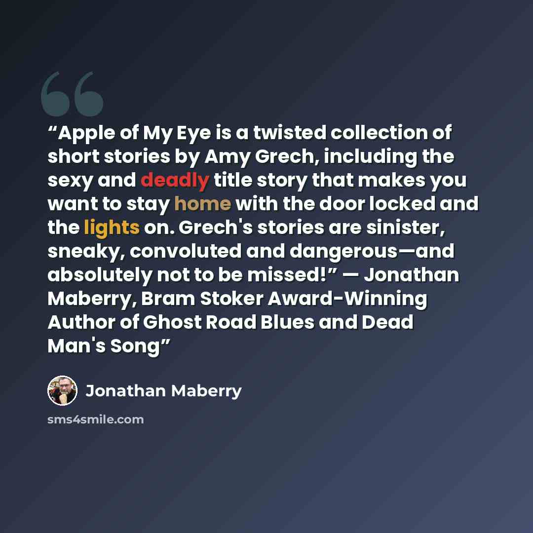 “Apple of My Eye is a twisted collection of short stories by Amy Grech, including the sexy and deadly title story that makes you want to stay home with the door locked and the lights on. Grech's stories are sinister, sneaky, convoluted and dangerous—and absolutely not to be missed!” — Jonathan…” quote by Jonathan Maberry