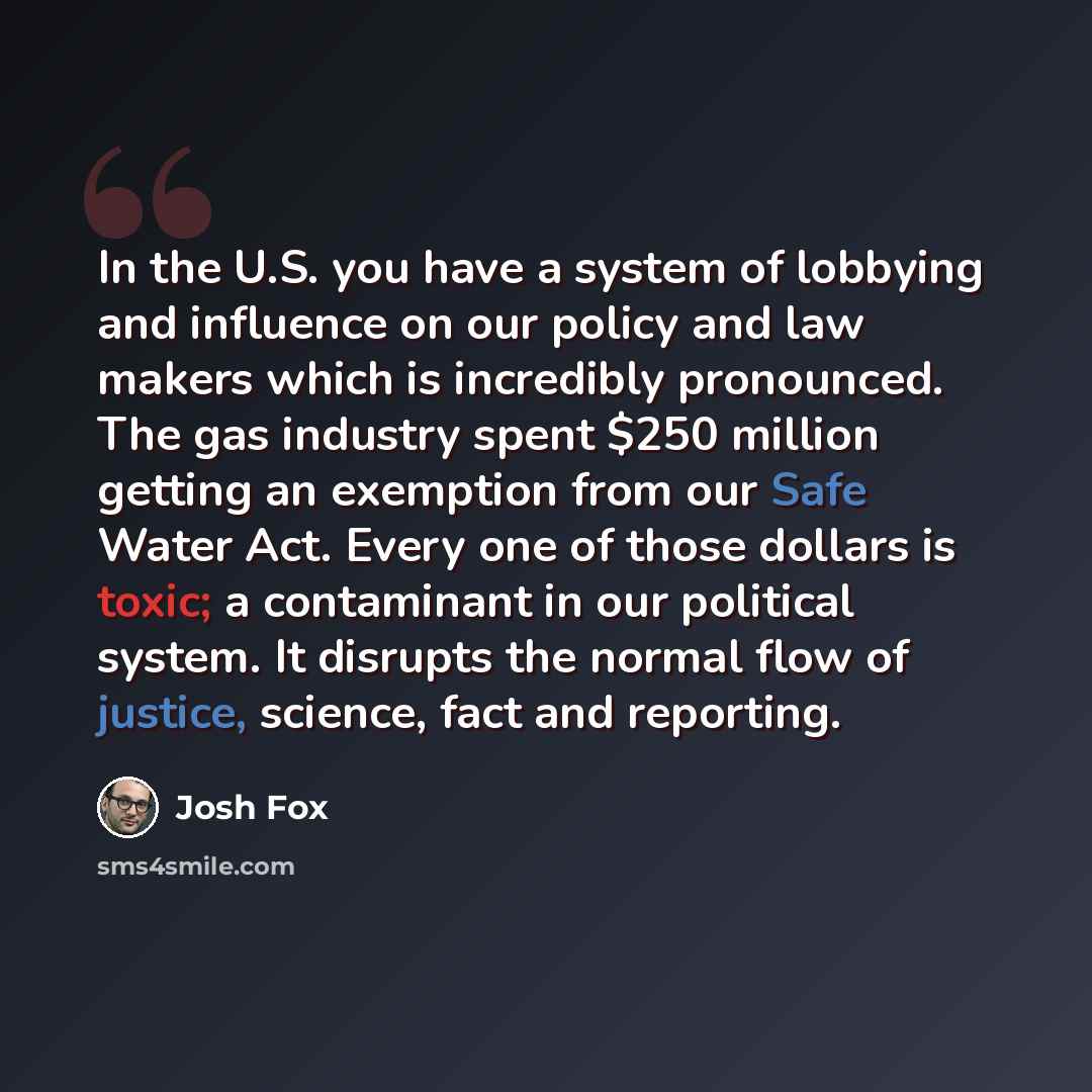 “In the U.S. you have a system of lobbying and influence on our policy and law makers which is incredibly pronounced. The gas industry spent $250 million getting an exemption from our Safe Water Act. Every one of those dollars is toxic; a contaminant in our political system. It disrupts the normal…” quote by Josh Fox