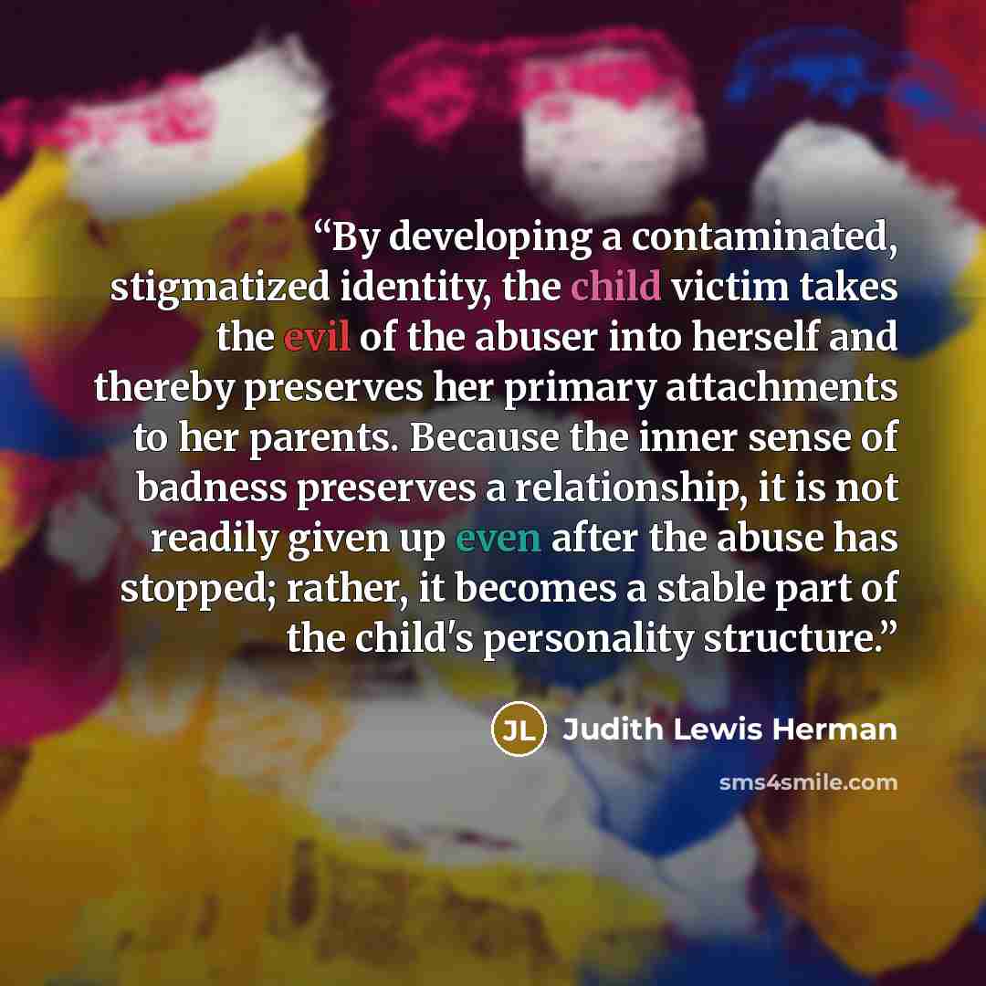 “By developing a contaminated, stigmatized identity, the child victim takes the evil of the abuser into herself and thereby preserves her primary attachments to her parents. Because the inner sense of badness preserves a relationship, it is not readily given up even after the abuse has stopped…” quote by Judith Lewis Herman