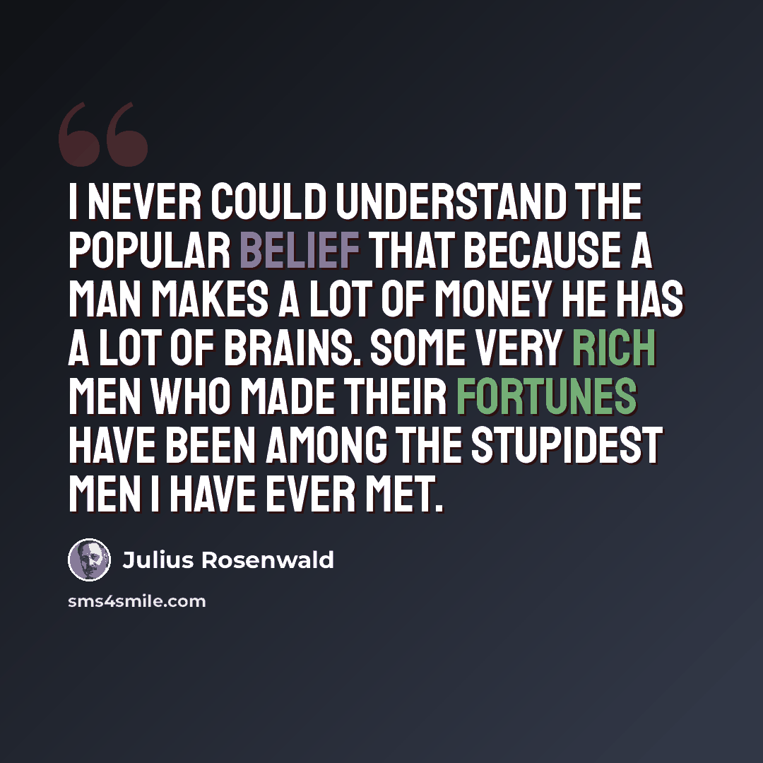 “I never could understand the popular belief that because a man makes a lot of money he has a lot of brains. Some very rich men who made their fortunes have been among the stupidest men I have ever met.” quote by Julius Rosenwald