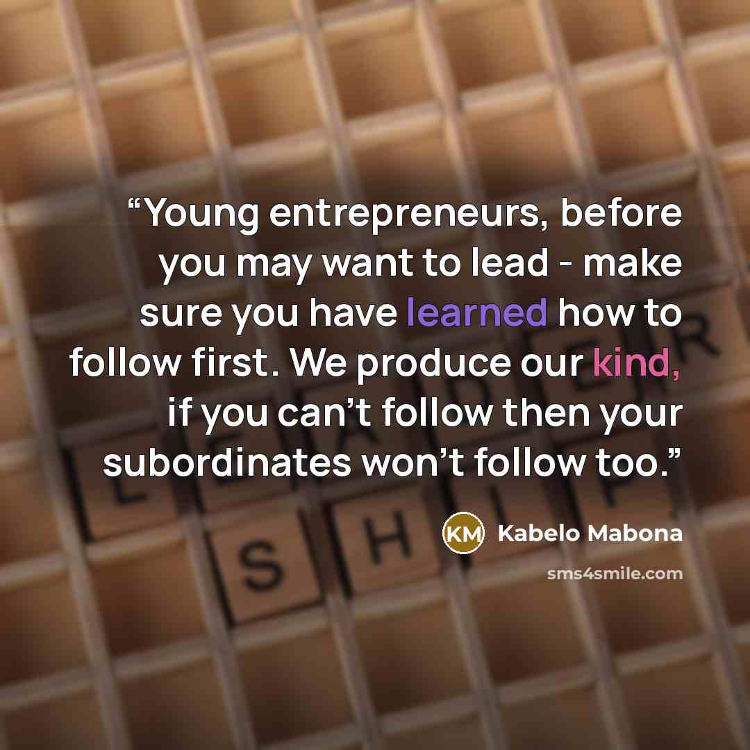 “Young entrepreneurs, before you may want to lead - make sure you have learned how to follow first. We produce our kind, if you can't follow then your subordinates won't follow too.” quote by Kabelo Mabona