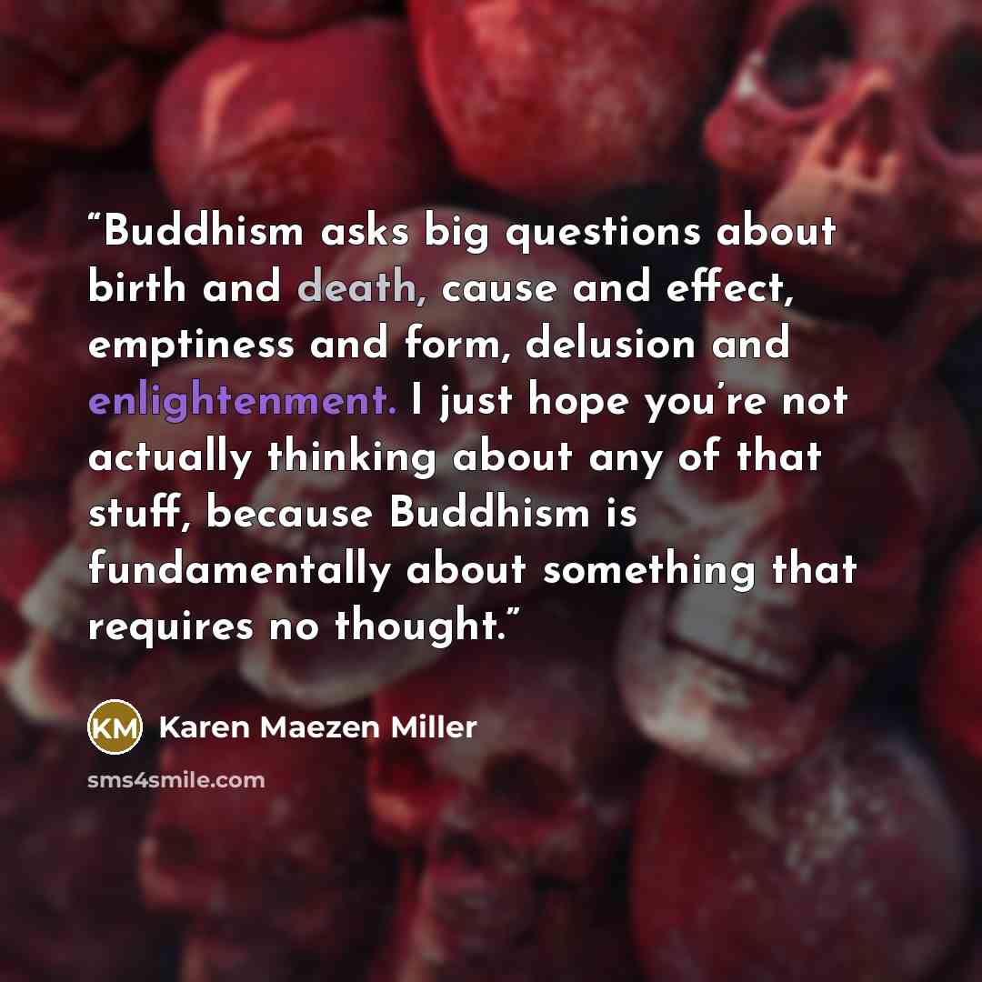 “Buddhism asks big questions about birth and death, cause and effect, emptiness and form, delusion and enlightenment. I just hope you’re not actually thinking about any of that stuff, because Buddhism is fundamentally about something that requires no thought.” quote by Karen Maezen Miller