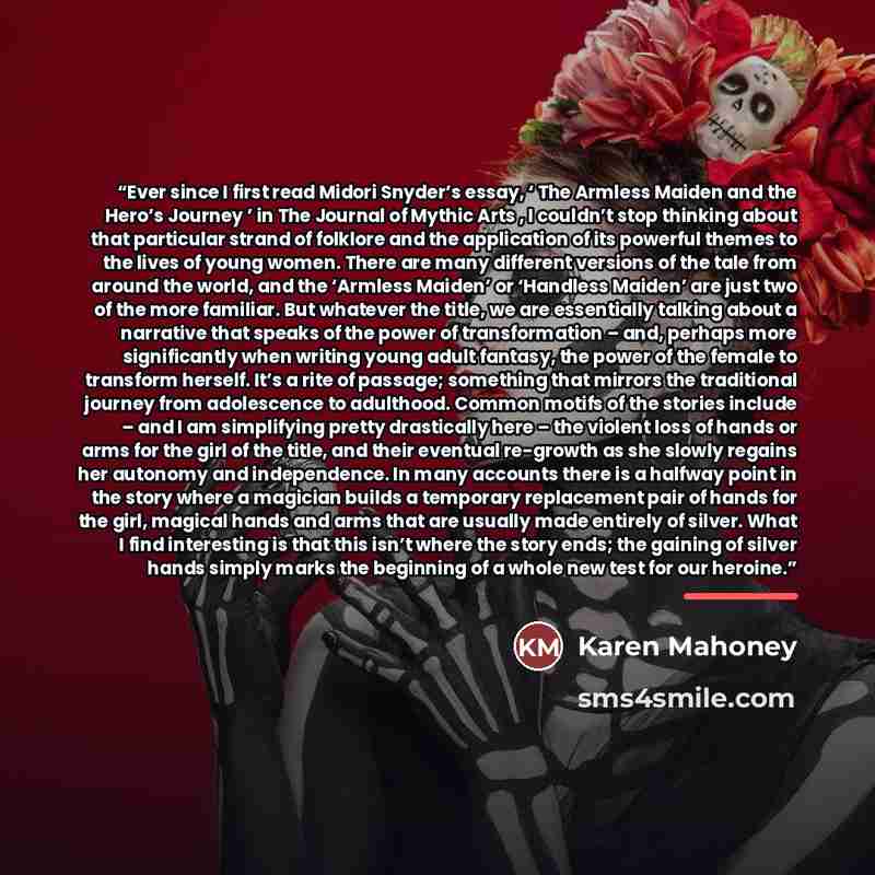 “Ever since I first read Midori Snyder’s essay, ‘ The Armless Maiden and the Hero’s Journey ’ in The Journal of Mythic Arts , I couldn’t stop thinking about that particular strand of folklore and the application of its powerful themes to the lives of young women. There are many different versions…” quote by Karen Mahoney