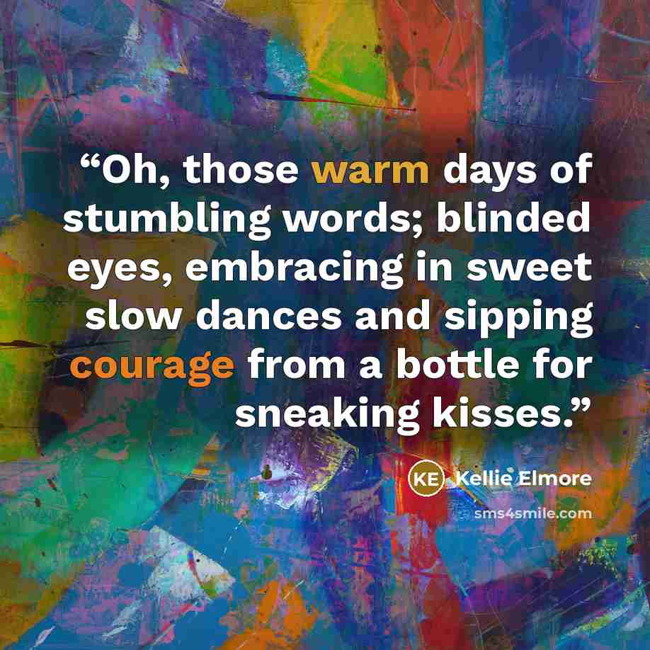 “Oh, those warm days of stumbling words; blinded eyes, embracing in sweet slow dances and sipping courage from a bottle for sneaking kisses.” quote by Kellie Elmore
