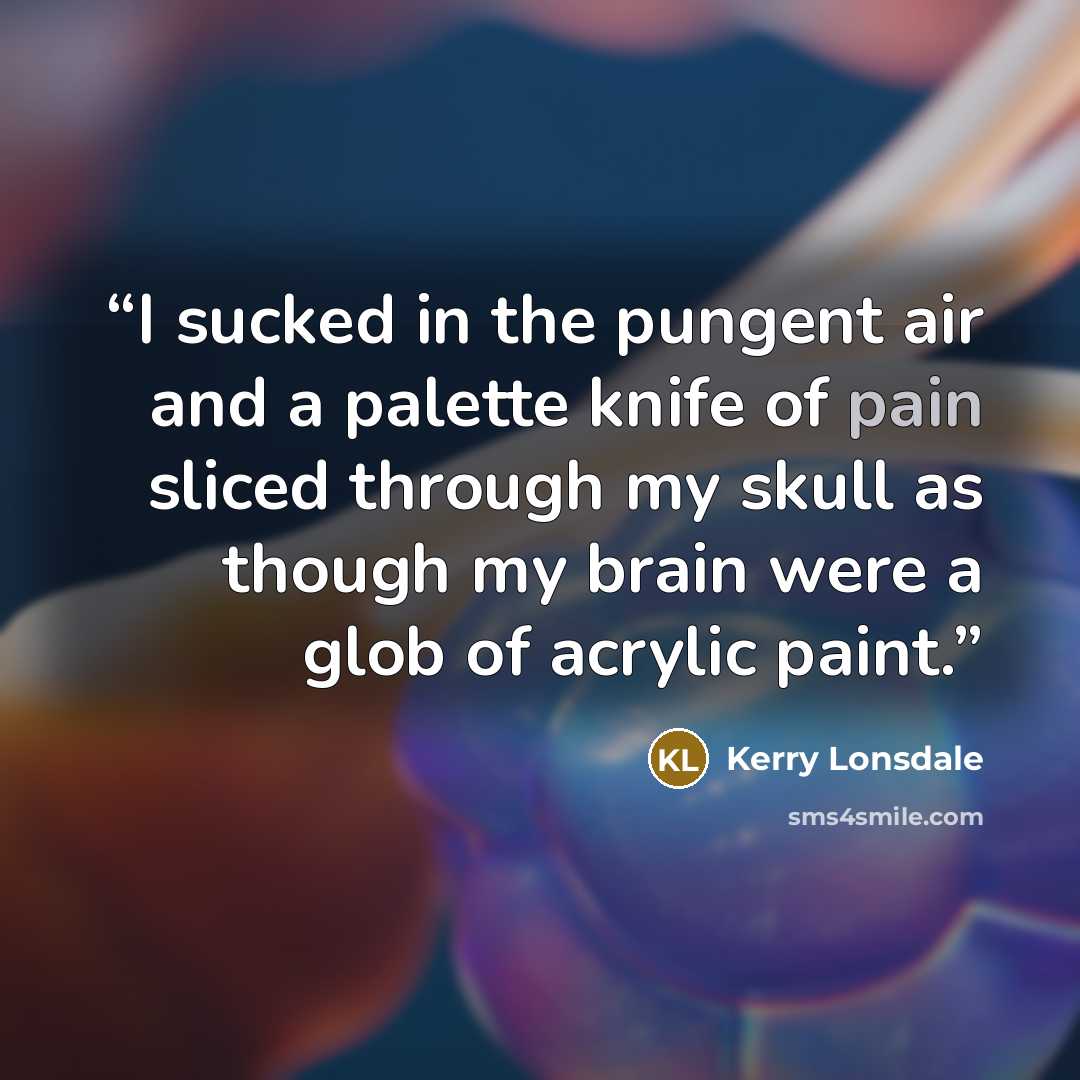 “I sucked in the pungent air and a palette knife of pain sliced through my skull as though my brain were a glob of acrylic paint.” quote by Kerry Lonsdale