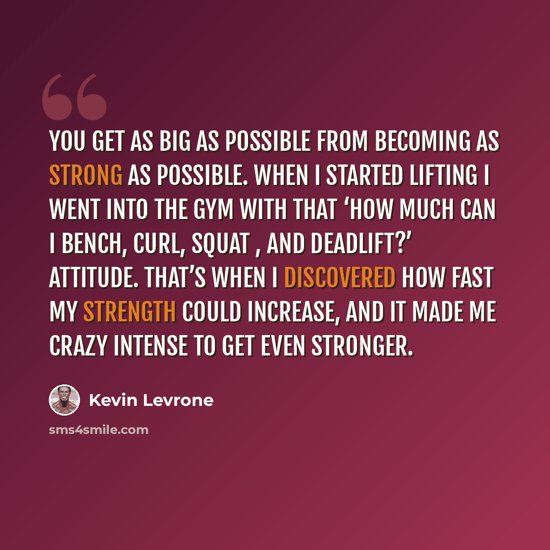 “You get as big as possible from becoming as strong as possible. When I started lifting I went into the gym with that ‘how much can I bench, curl, squat , and deadlift?’ attitude. That’s when I discovered how fast my strength could increase, and it made me crazy intense to get even stronger.” quote by Kevin Levrone