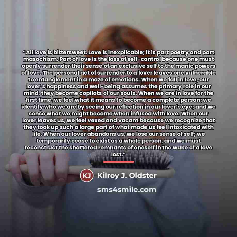 “All love is bittersweet. Love is inexplicable; it is part poetry and part masochism. Part of love is the loss of self-control because one must openly surrender their sense of an exclusive self to the manic powers of love. The personal act of surrender to a lover leaves one vulnerable to…” quote by Kilroy J. Oldster