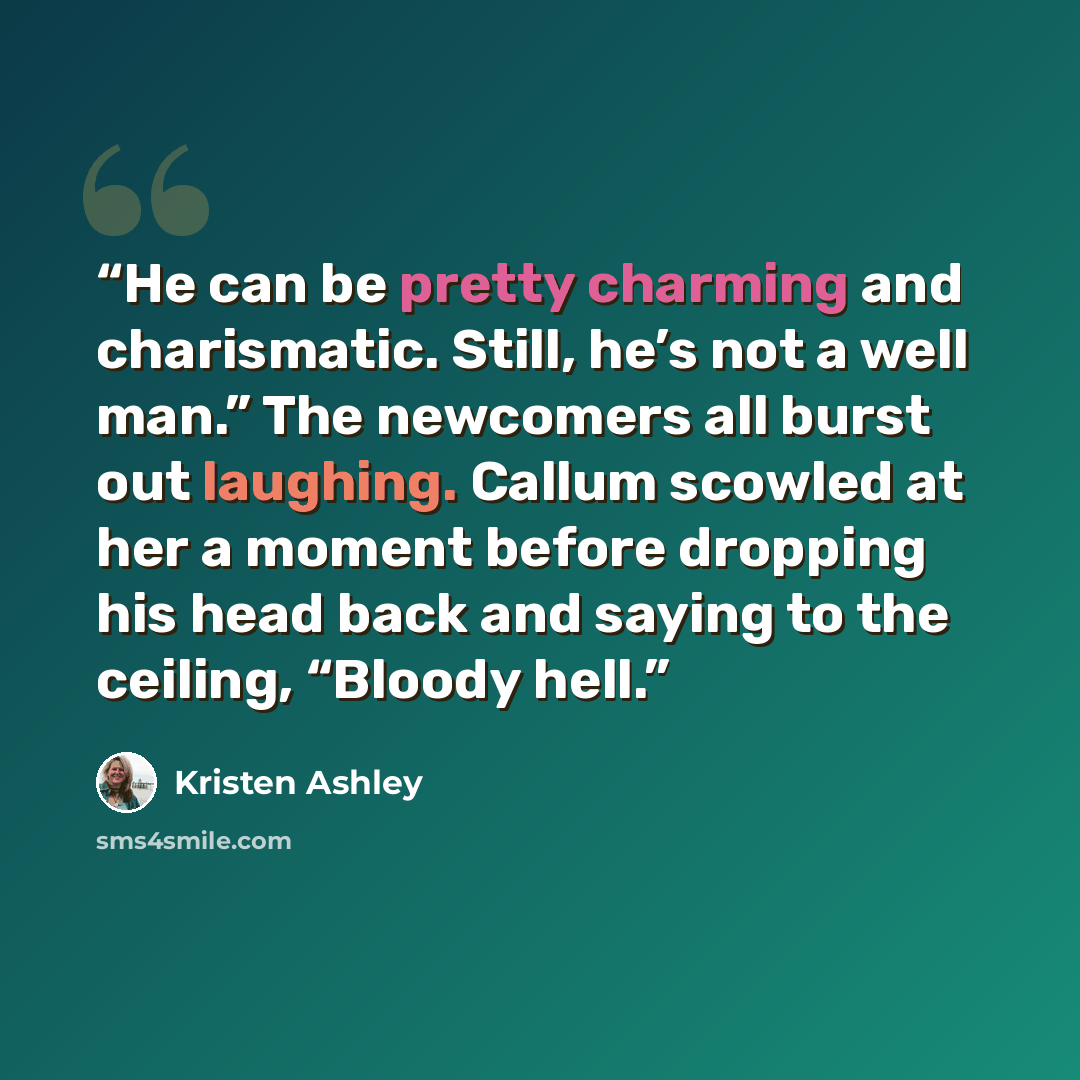 “He can be pretty charming and charismatic. Still, he’s not a well man.” The newcomers all burst out laughing. Callum scowled at her a moment before dropping his head back and saying to the ceiling, “Bloody hell.” quote by Kristen Ashley