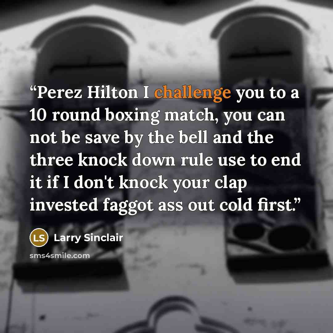 “Perez Hilton I challenge you to a 10 round boxing match, you can not be save by the bell and the three knock down rule use to end it if I don't knock your clap invested faggot ass out cold first.” quote by Larry Sinclair