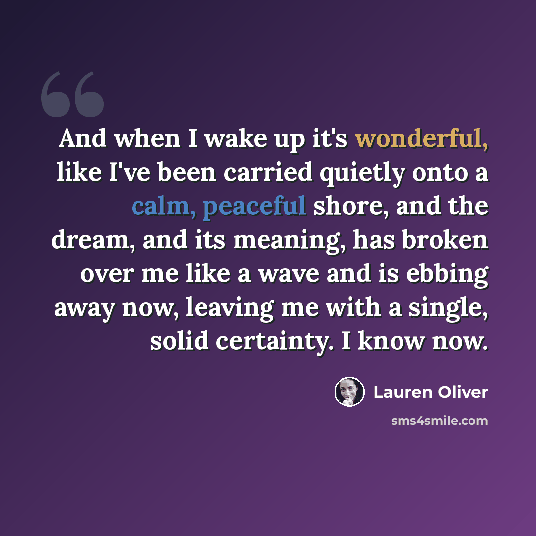 “And when I wake up it's wonderful, like I've been carried quietly onto a calm, peaceful shore, and the dream, and its meaning, has broken over me like a wave and is ebbing away now, leaving me with a single, solid certainty. I know now.” quote by Lauren Oliver