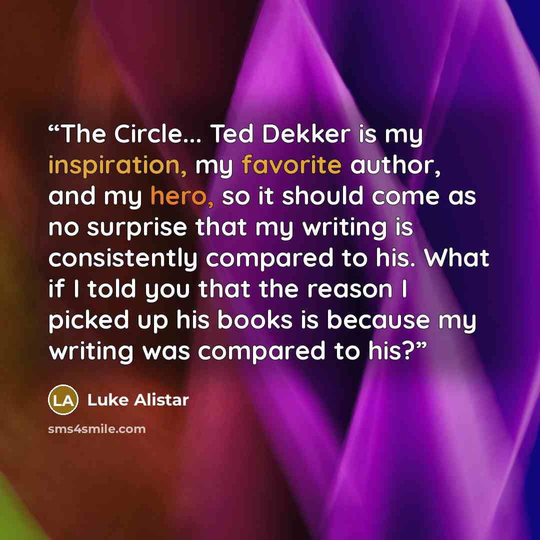 “The Circle... Ted Dekker is my inspiration, my favorite author, and my hero, so it should come as no surprise that my writing is consistently compared to his. What if I told you that the reason I picked up his books is because my writing was compared to his?” quote by Luke Alistar