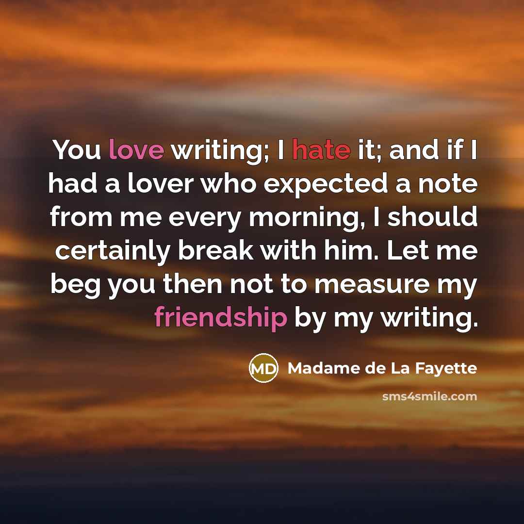 “You love writing; I hate it; and if I had a lover who expected a note from me every morning, I should certainly break with him. Let me beg you then not to measure my friendship by my writing.” quote by Madame de La Fayette