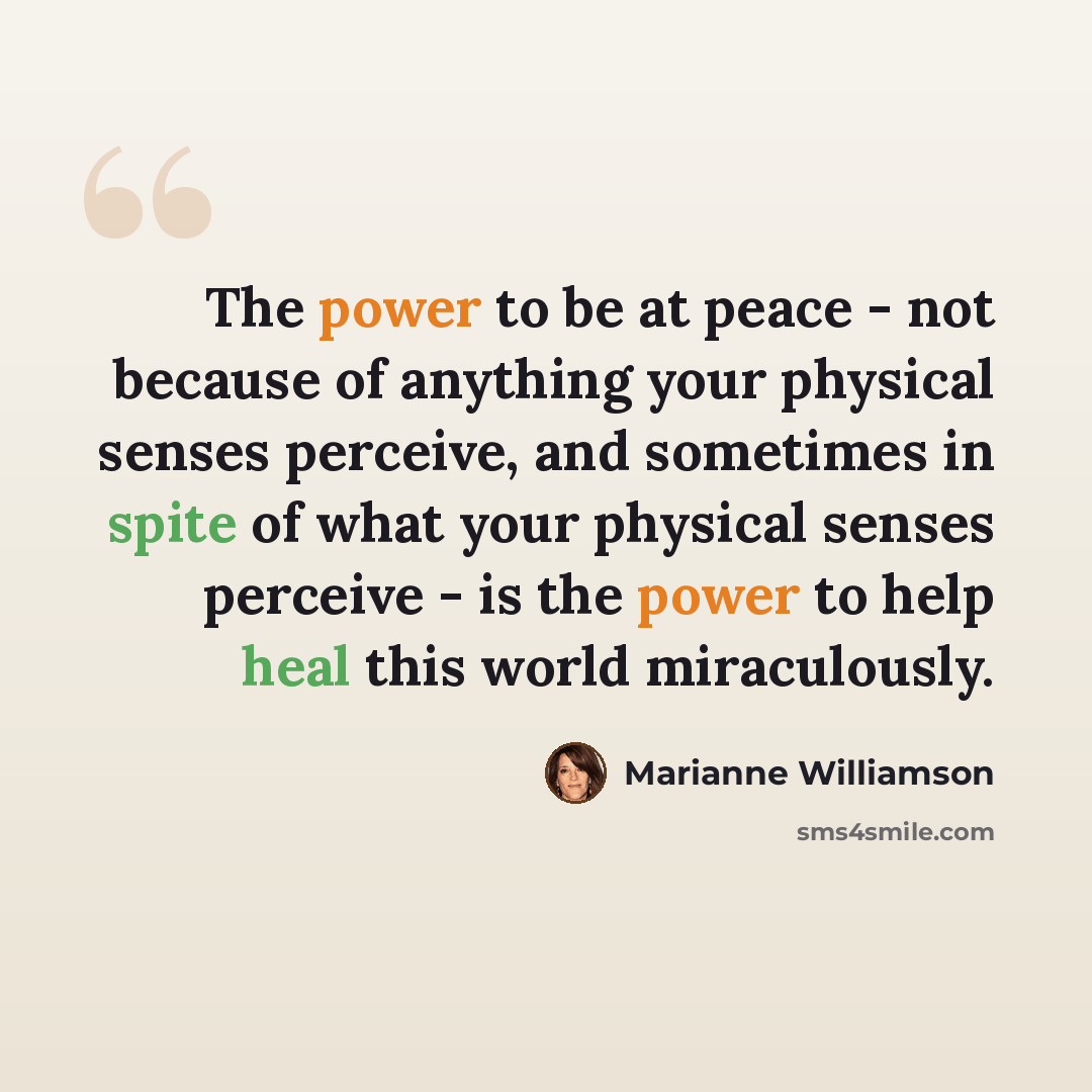 “The power to be at peace - not because of anything your physical senses perceive, and sometimes in spite of what your physical senses perceive - is the power to help heal this world miraculously.” quote by Marianne Williamson