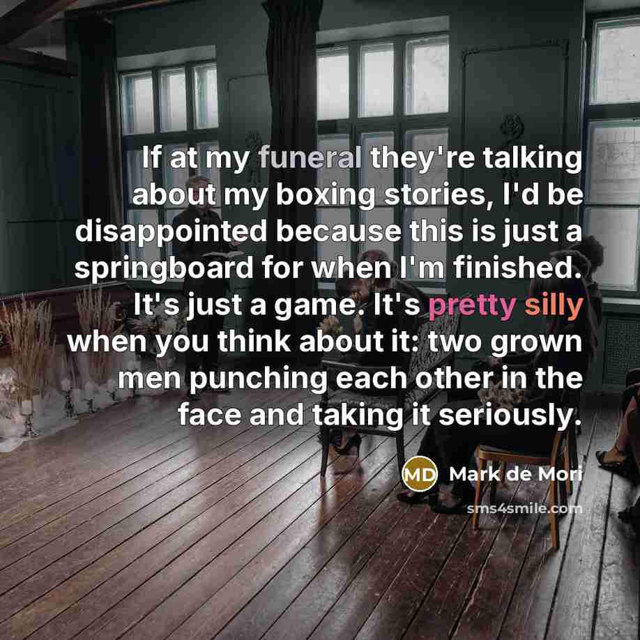 “If at my funeral they're talking about my boxing stories, I'd be disappointed because this is just a springboard for when I'm finished. It's just a game. It's pretty silly when you think about it: two grown men punching each other in the face and taking it seriously.” quote by Mark de Mori