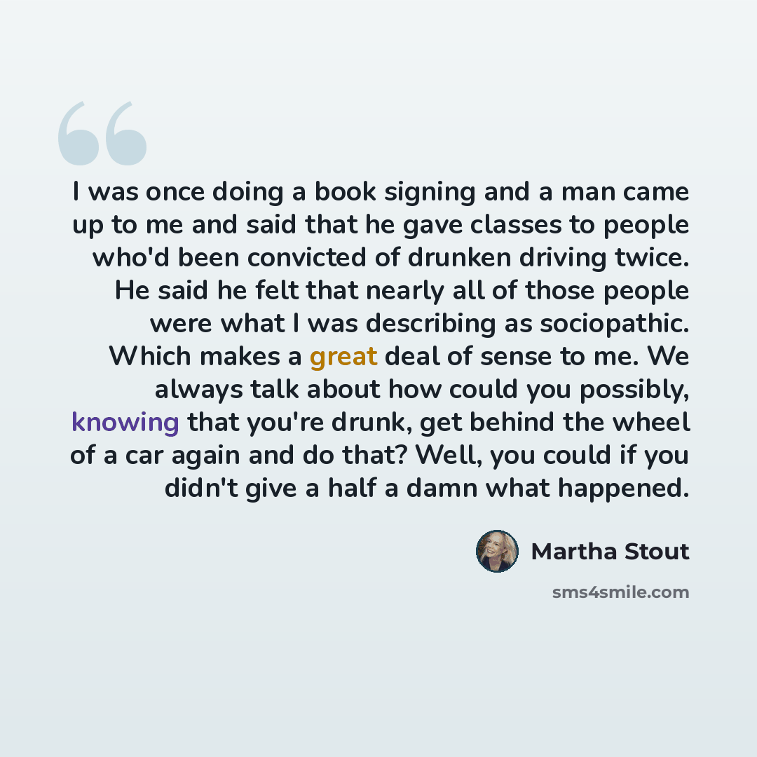 “I was once doing a book signing and a man came up to me and said that he gave classes to people who'd been convicted of drunken driving twice. He said he felt that nearly all of those people were what I was describing as sociopathic. Which makes a great deal of sense to me. We always talk about…” quote by Martha Stout