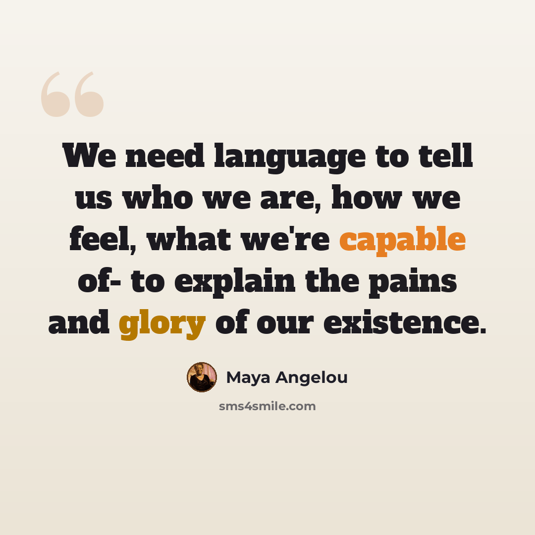 “We need language to tell us who we are, how we feel, what we're capable of- to explain the pains and glory of our existence.” quote by Maya Angelou