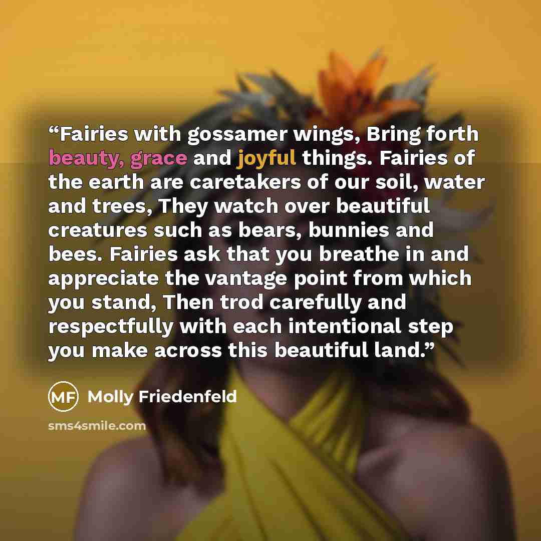 “Fairies with gossamer wings, Bring forth beauty, grace and joyful things. Fairies of the earth are caretakers of our soil, water and trees, They watch over beautiful creatures such as bears, bunnies and bees. Fairies ask that you breathe in and appreciate the vantage point from which you stand…” quote by Molly Friedenfeld