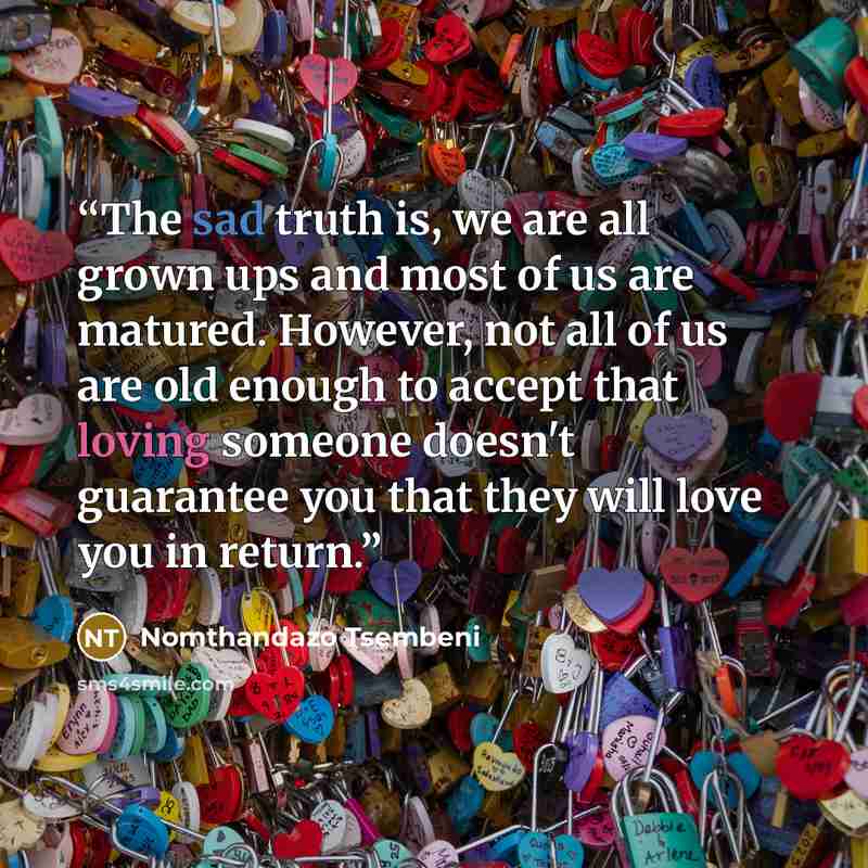 “The sad truth is, we are all grown ups and most of us are matured. However, not all of us are old enough to accept that loving someone doesn't guarantee you that they will love you in return.” quote by Nomthandazo Tsembeni