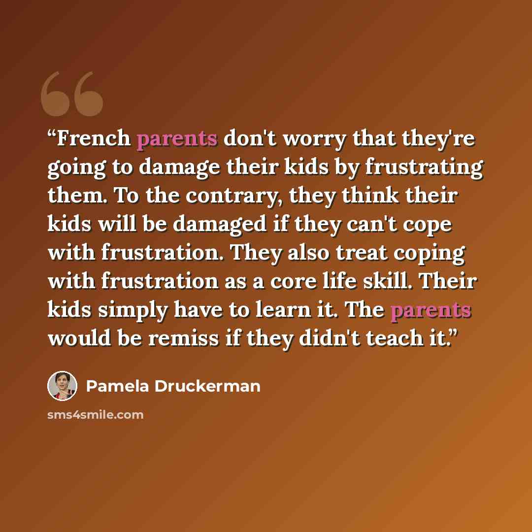 “French parents don't worry that they're going to damage their kids by frustrating them. To the contrary, they think their kids will be damaged if they can't cope with frustration. They also treat coping with frustration as a core life skill. Their kids simply have to learn it. The parents would be…” quote by Pamela Druckerman