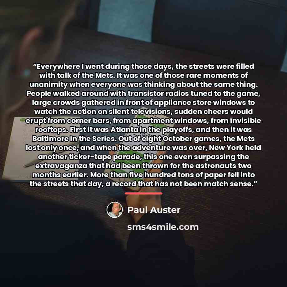 “Everywhere I went during those days, the streets were filled with talk of the Mets. It was one of those rare moments of unanimity when everyone was thinking about the same thing. People walked around with transistor radios tuned to the game, large crowds gathered in front of appliance store…” quote by Paul Auster