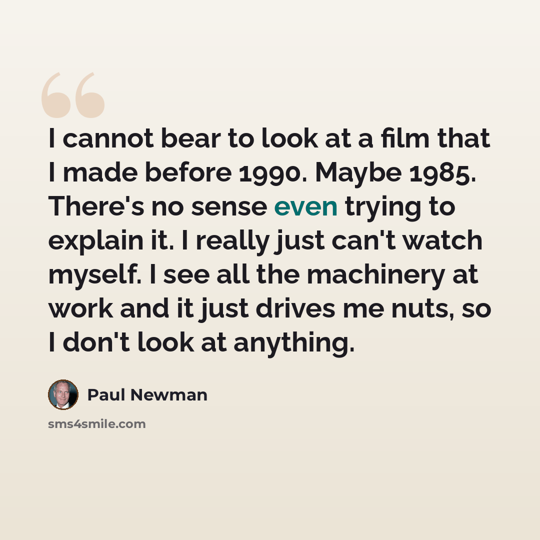 “I cannot bear to look at a film that I made before 1990. Maybe 1985. There's no sense even trying to explain it. I really just can't watch myself. I see all the machinery at work and it just drives me nuts, so I don't look at anything.” quote by Paul Newman