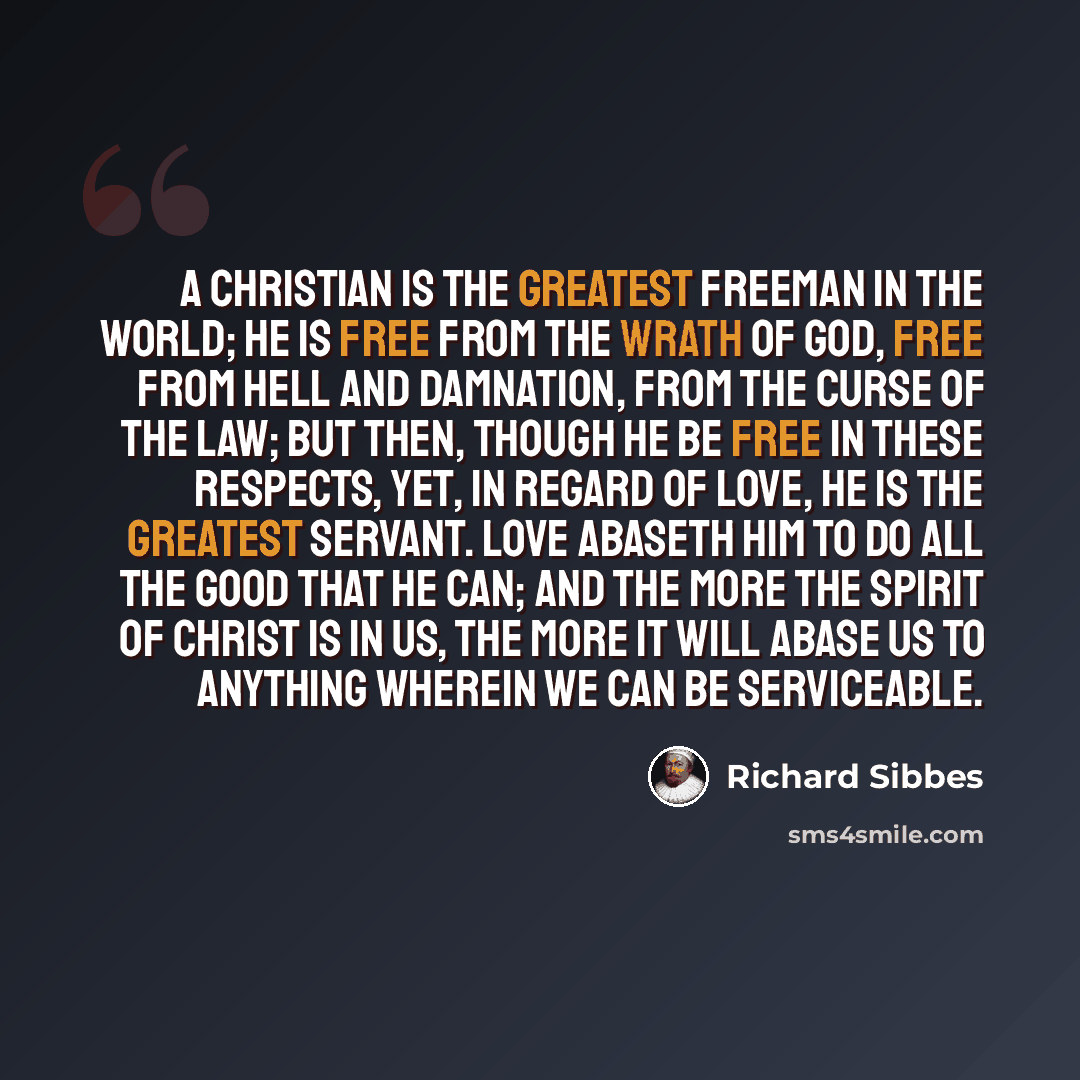 “A Christian is the greatest freeman in the world; he is free from the wrath of God, free from hell and damnation, from the curse of the law; but then, though he be free in these respects, yet, in regard of love, he is the greatest servant. Love abaseth him to do all the good that he can; and the…” quote by Richard Sibbes