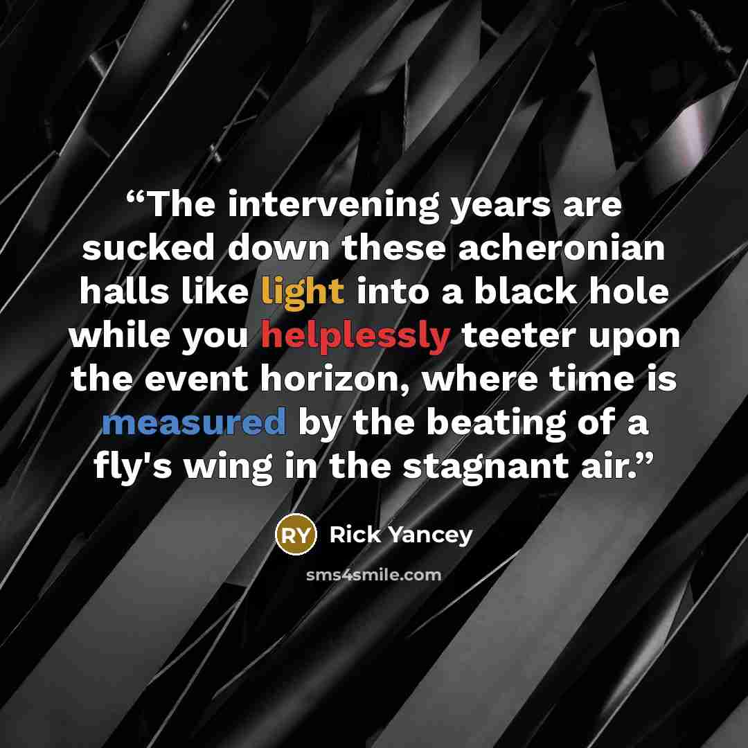 “The intervening years are sucked down these acheronian halls like light into a black hole while you helplessly teeter upon the event horizon, where time is measured by the beating of a fly's wing in the stagnant air.” quote by Rick Yancey