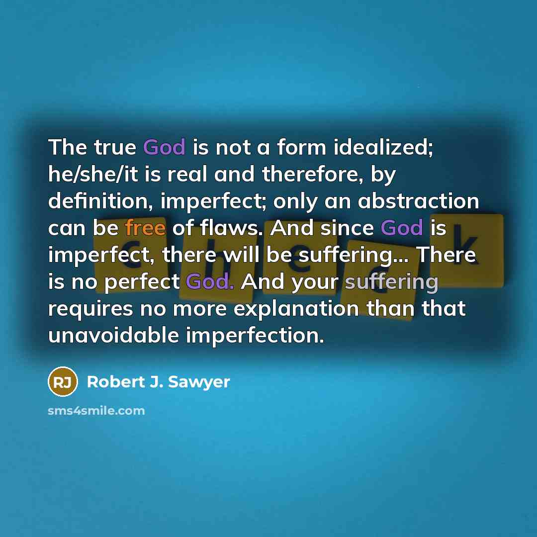 “The true God is not a form idealized; he/she/it is real and therefore, by definition, imperfect; only an abstraction can be free of flaws. And since God is imperfect, there will be suffering… There is no perfect God. And your suffering requires no more explanation than that unavoidable imperfection.” quote by Robert J. Sawyer