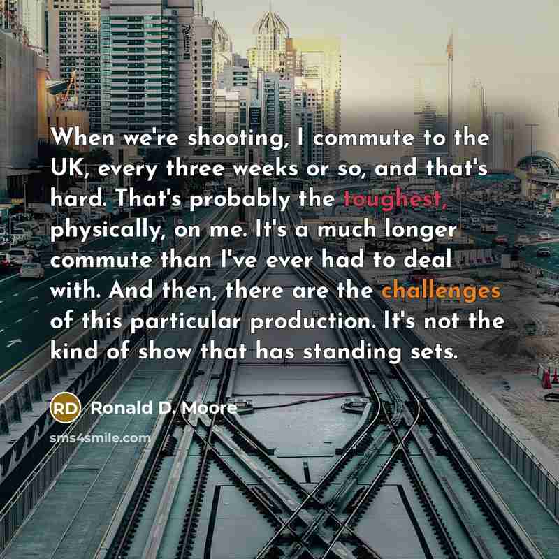 “When we're shooting, I commute to the UK, every three weeks or so, and that's hard. That's probably the toughest, physically, on me. It's a much longer commute than I've ever had to deal with. And then, there are the challenges of this particular production. It's not the kind of show that has…” quote by Ronald D. Moore