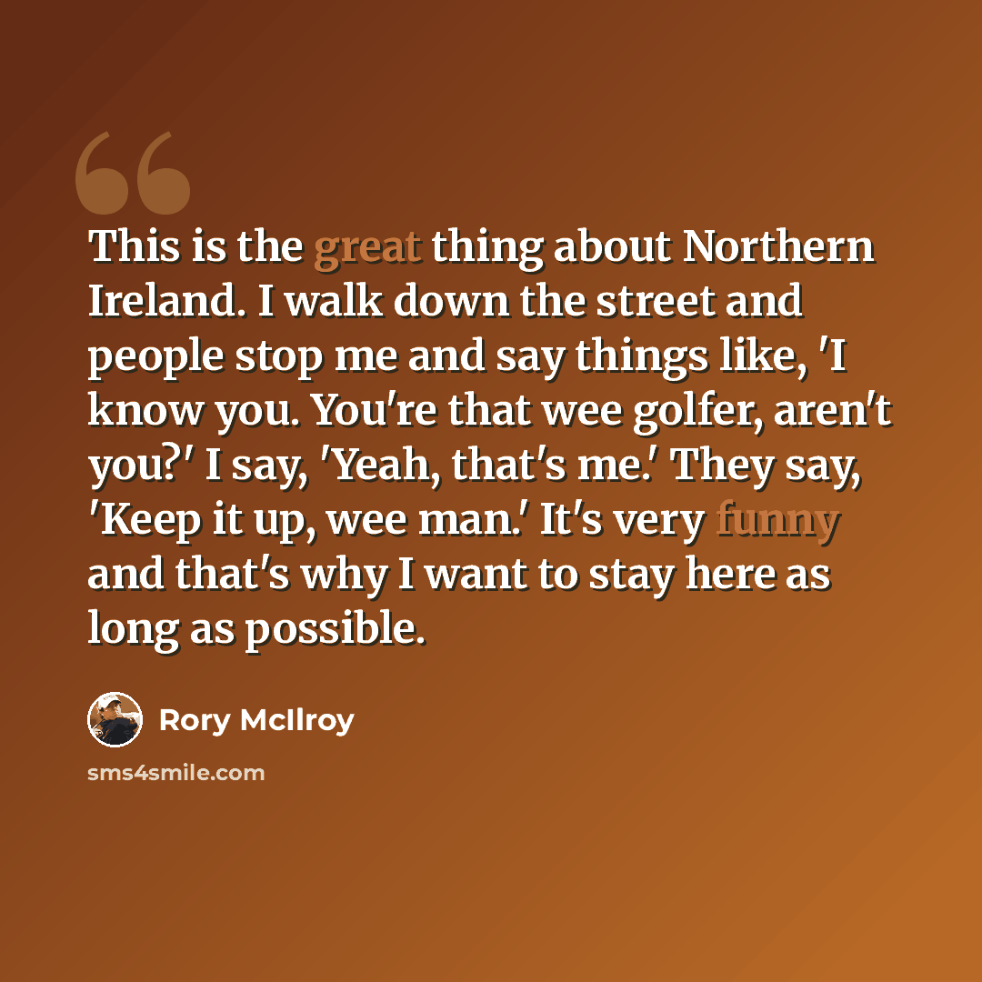 “This is the great thing about Northern Ireland. I walk down the street and people stop me and say things like, 'I know you. You're that wee golfer, aren't you?' I say, 'Yeah, that's me.' They say, 'Keep it up, wee man.' It's very funny and that's why I want to stay here as long as possible.” quote by Rory McIlroy