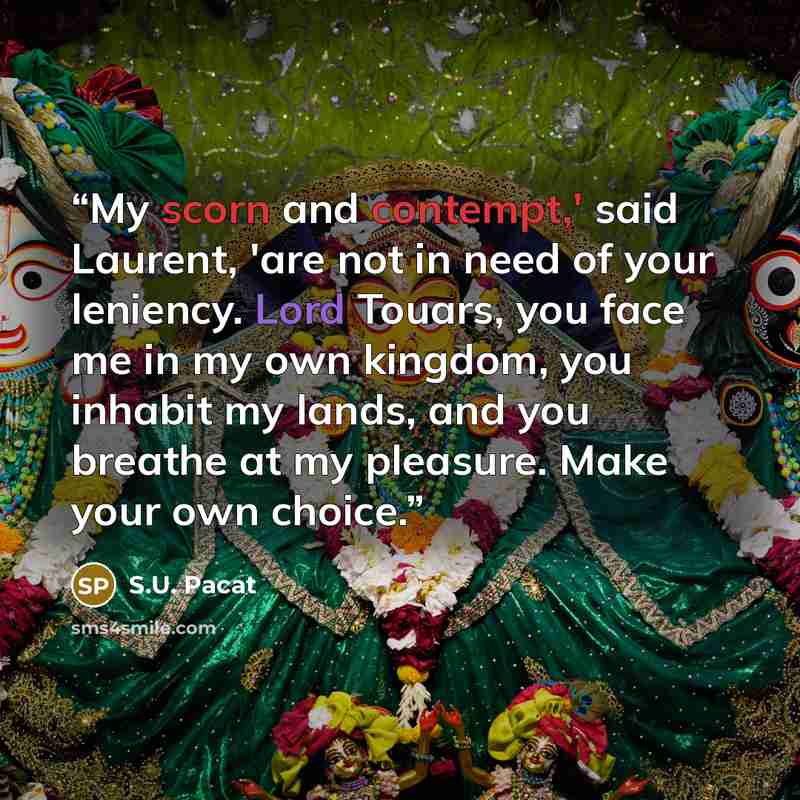 “My scorn and contempt,' said Laurent, 'are not in need of your leniency. Lord Touars, you face me in my own kingdom, you inhabit my lands, and you breathe at my pleasure. Make your own choice.” quote by S.U. Pacat