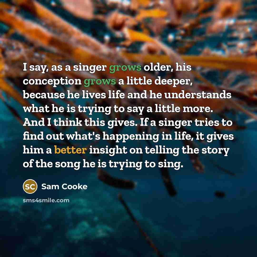 “I say, as a singer grows older, his conception grows a little deeper, because he lives life and he understands what he is trying to say a little more. And I think this gives. If a singer tries to find out what's happening in life, it gives him a better insight on telling the story of the song he…” quote by Sam Cooke