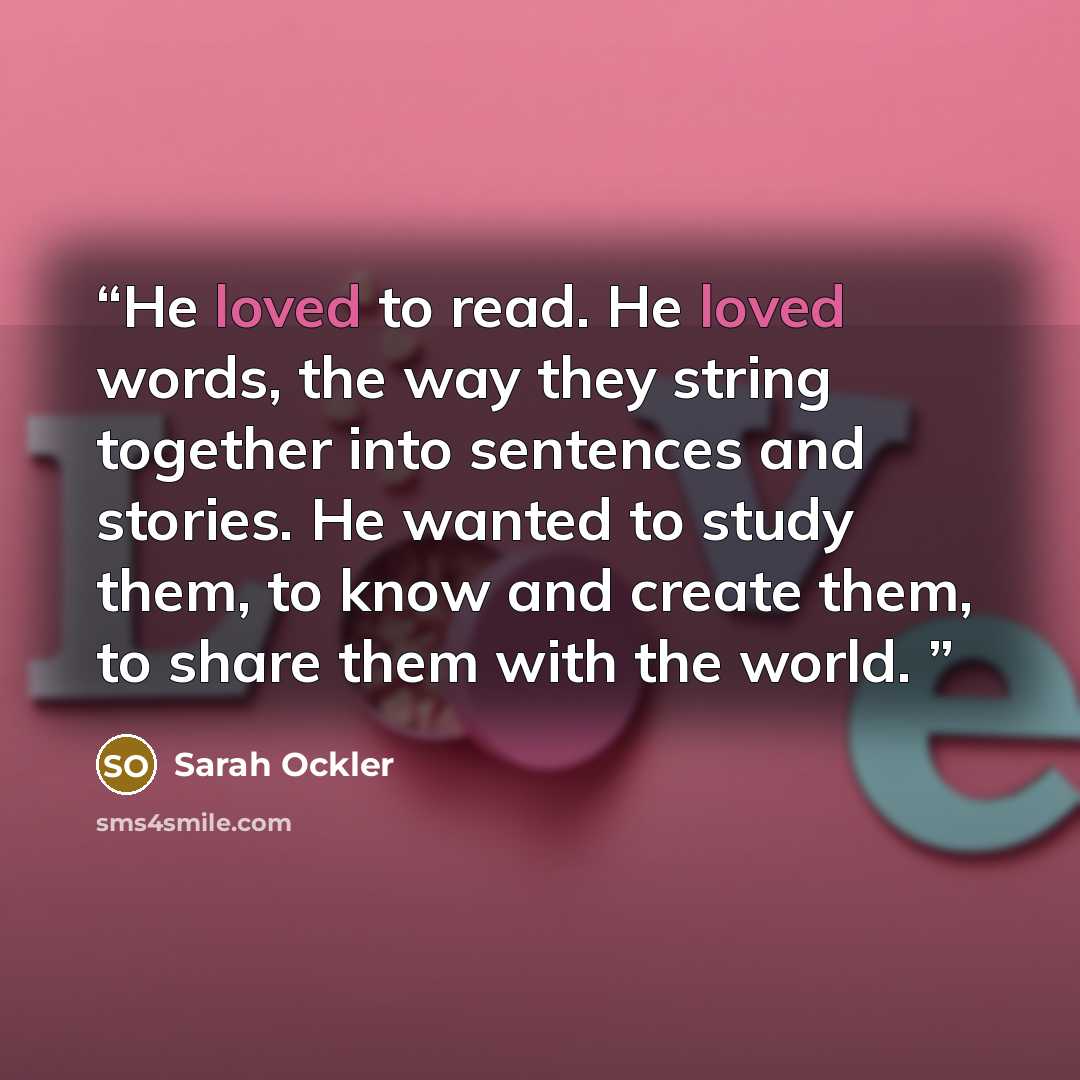 “He loved to read. He loved words, the way they string together into sentences and stories. He wanted to study them, to know and create them, to share them with the world.” quote by Sarah Ockler
