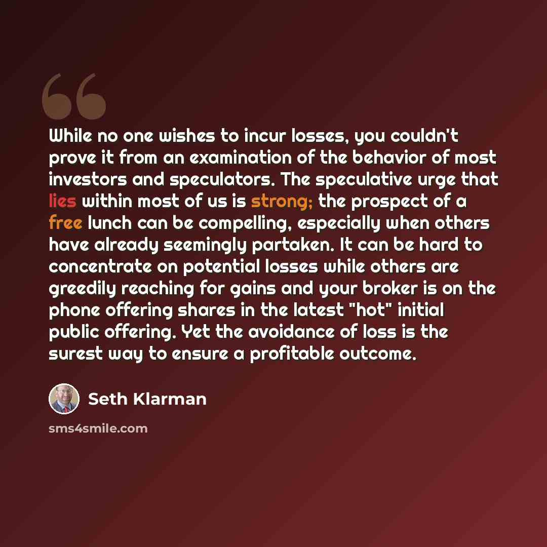 “While no one wishes to incur losses, you couldn't prove it from an examination of the behavior of most investors and speculators. The speculative urge that lies within most of us is strong; the prospect of a free lunch can be compelling, especially when others have already seemingly partaken. It…” quote by Seth Klarman