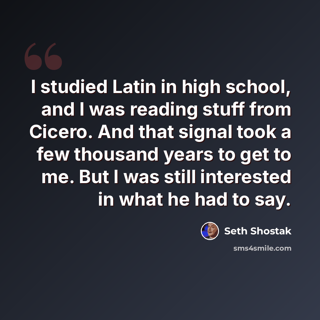 “I studied Latin in high school, and I was reading stuff from Cicero. And that signal took a few thousand years to get to me. But I was still interested in what he had to say.” quote by Seth Shostak