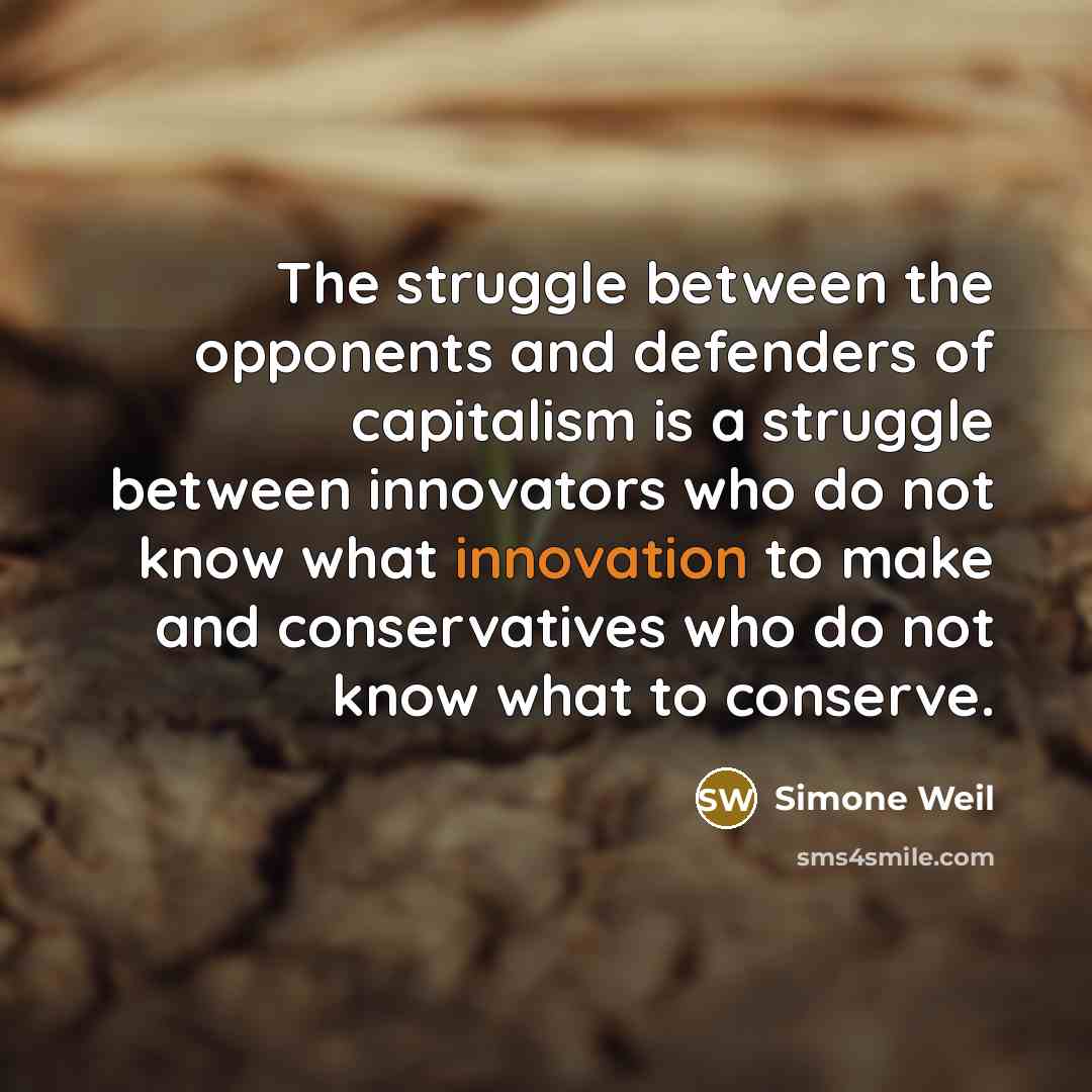 “The struggle between the opponents and defenders of capitalism is a struggle between innovators who do not know what innovation to make and conservatives who do not know what to conserve.” quote by Simone Weil