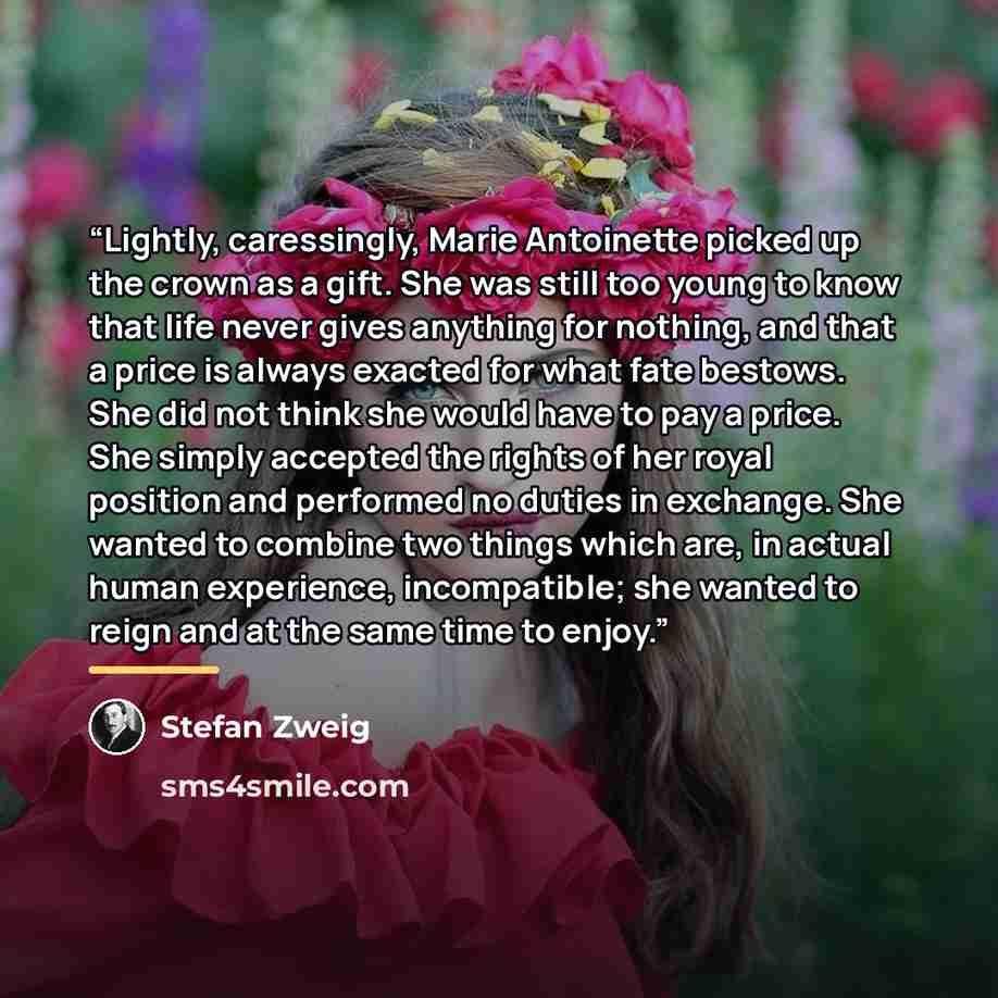 “Lightly, caressingly, Marie Antoinette picked up the crown as a gift. She was still too young to know that life never gives anything for nothing, and that a price is always exacted for what fate bestows. She did not think she would have to pay a price. She simply accepted the rights of her royal…” quote by Stefan Zweig