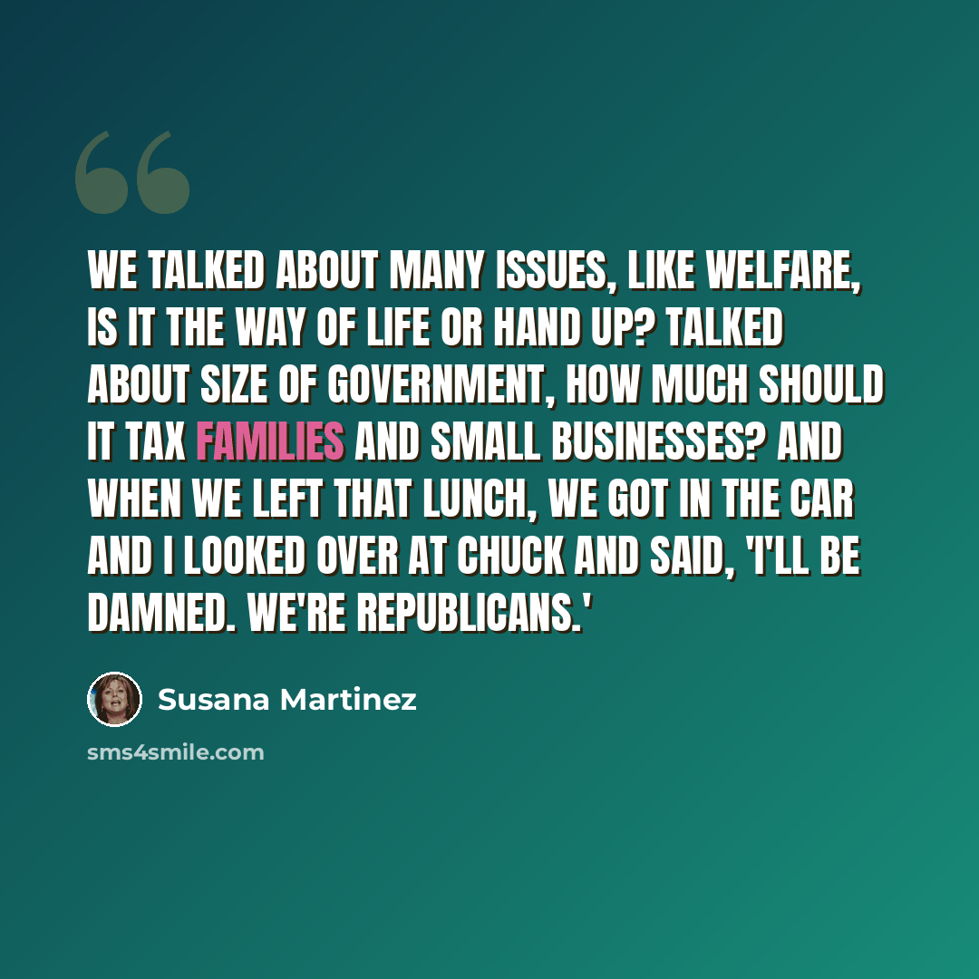 “We talked about many issues, like welfare, is it the way of life or hand up? Talked about size of government, how much should it tax families and small businesses? And when we left that lunch, we got in the car and I looked over at Chuck and said, 'I'll be damned. we're Republicans.'” quote by Susana Martinez