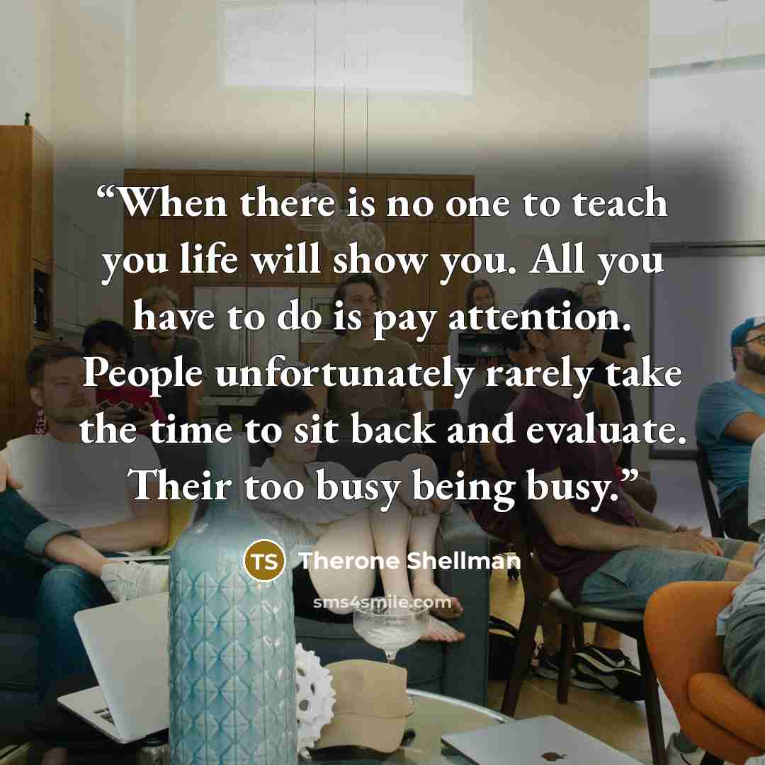 “When there is no one to teach you life will show you. All you have to do is pay attention. People unfortunately rarely take the time to sit back and evaluate. Their too busy being busy.” quote by Therone Shellman
