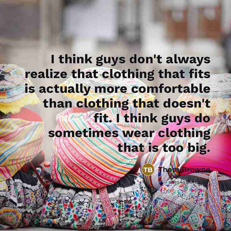 “I think guys don't always realize that clothing that fits is actually more comfortable than clothing that doesn't fit. I think guys do sometimes wear clothing that is too big.” quote by Thom Browne