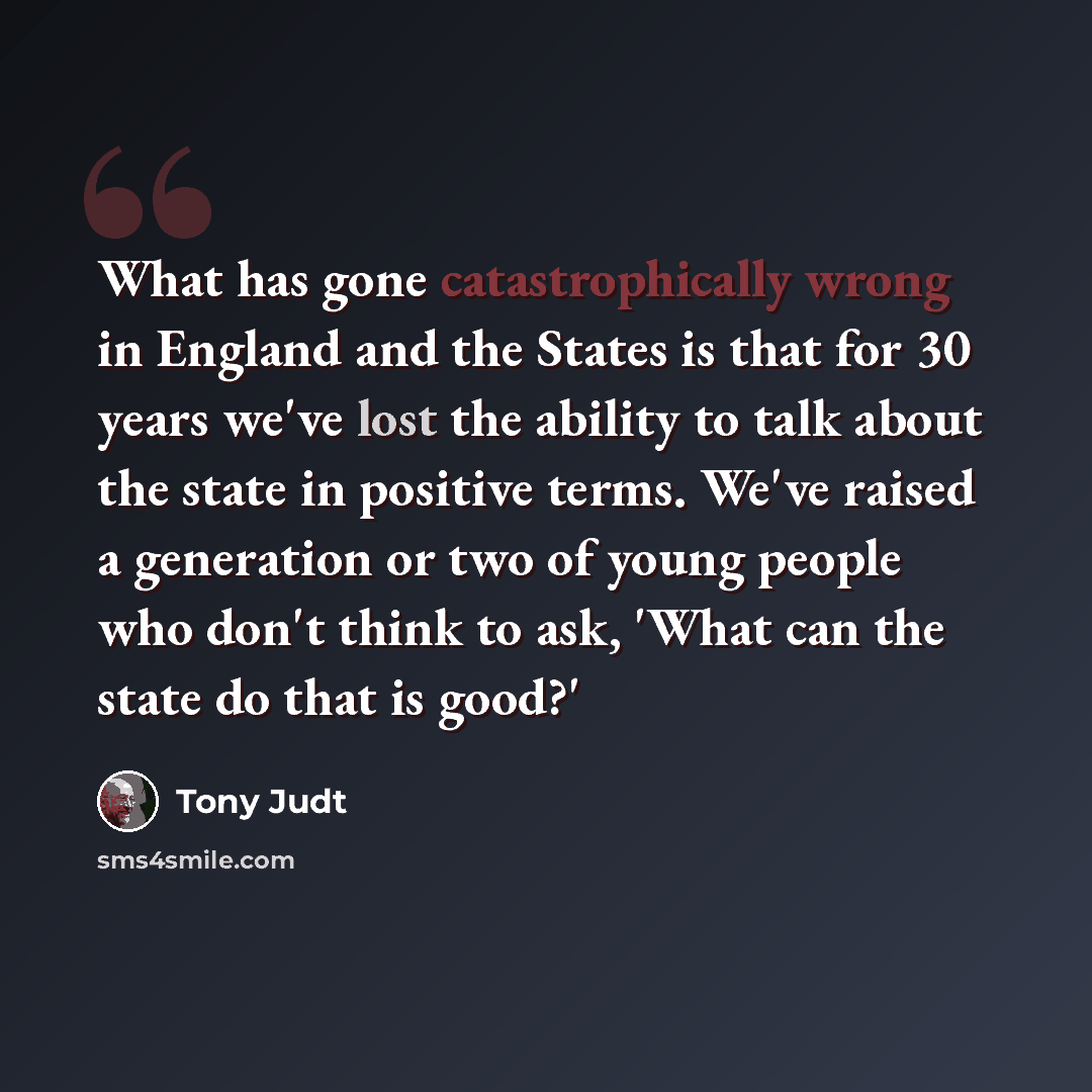 “What has gone catastrophically wrong in England and the States is that for 30 years we've lost the ability to talk about the state in positive terms. We've raised a generation or two of young people who don't think to ask, 'What can the state do that is good?'” quote by Tony Judt
