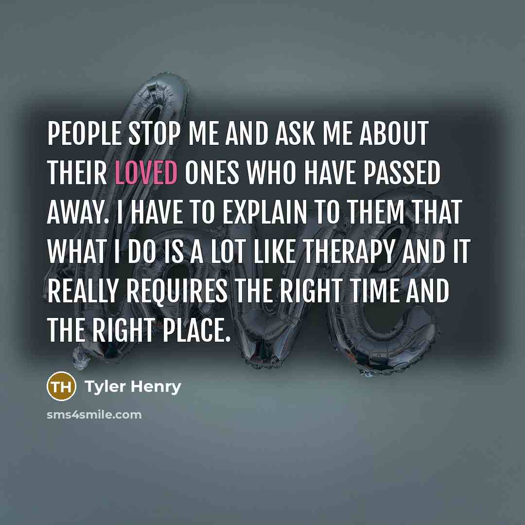 “People stop me and ask me about their loved ones who have passed away. I have to explain to them that what I do is a lot like therapy and it really requires the right time and the right place.” quote by Tyler Henry