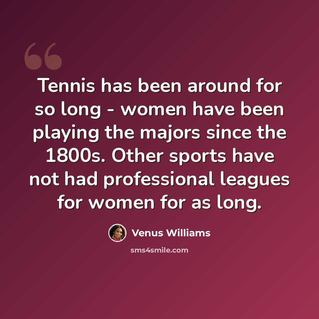 “Tennis has been around for so long - women have been playing the majors since the 1800s. Other sports have not had professional leagues for women for as long.” quote by Venus Williams
