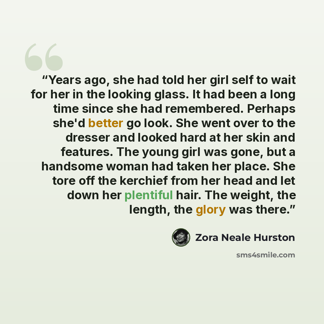 “Years ago, she had told her girl self to wait for her in the looking glass. It had been a long time since she had remembered. Perhaps she'd better go look. She went over to the dresser and looked hard at her skin and features. The young girl was gone, but a handsome woman had taken her place. She…” quote by Zora Neale Hurston